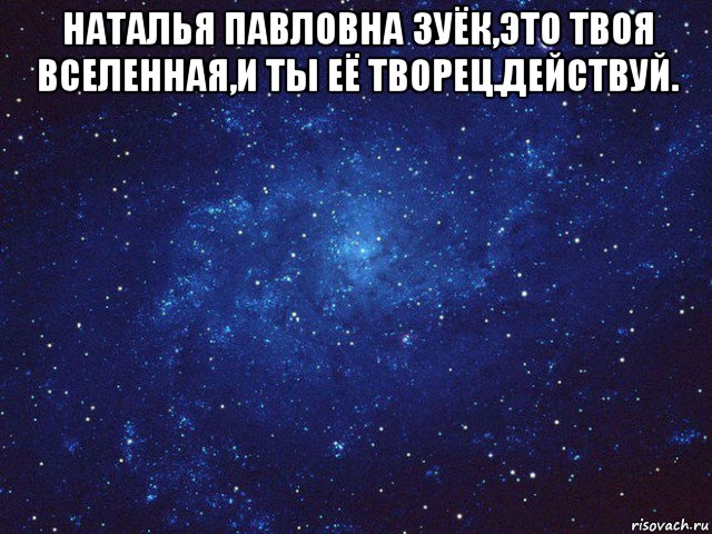 наталья павловна зуёк,это твоя вселенная,и ты её творец.действуй. 