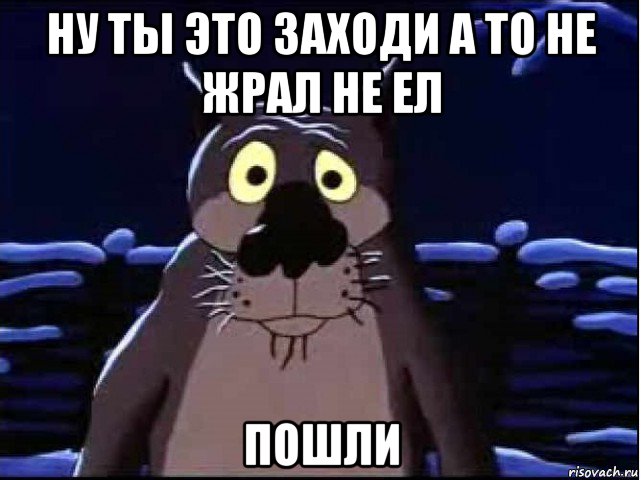 ну ты это заходи а то не жрал не ел пошли