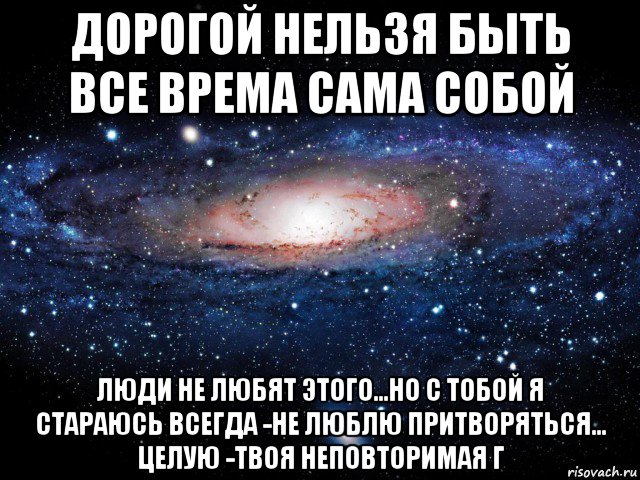 дорогой нельзя быть все врема сама собой люди не любят этого...но с тобой я стараюсь всегда -не люблю притворяться... целую -твоя неповторимая г, Мем Вселенная