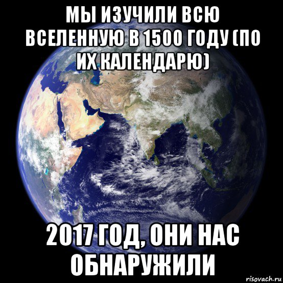 мы изучили всю вселенную в 1500 году (по их календарю) 2017 год, они нас обнаружили