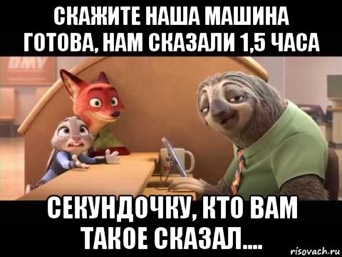 скажите наша машина готова, нам сказали 1,5 часа секундочку, кто вам такое сказал....