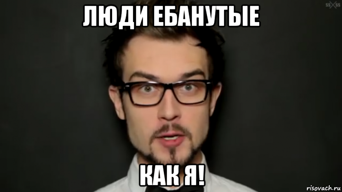люди ебанутые как я!