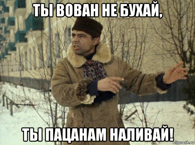 ты вован не бухай, ты пацанам наливай!