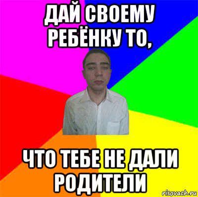 дай своему ребёнку то, что тебе не дали родители