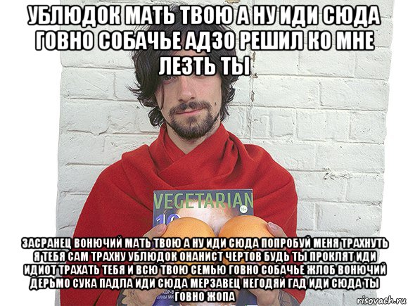 ублюдок мать твою а ну иди сюда говно собачье адзо решил ко мне лезть ты засранец вонючий мать твою а ну иди сюда попробуй меня трахнуть я тебя сам трахну ублюдок онанист чертов будь ты проклят иди идиот трахать тебя и всю твою семью говно собачье жлоб вонючий дерьмо сука падла иди сюда мерзавец негодяй гад иди сюда ты говно жопа