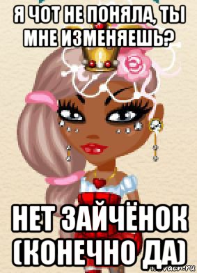 я чот не поняла, ты мне изменяешь? нет зайчёнок (конечно да)