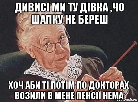 дивисі ми ту дівка ,чо шапку не береш хоч аби ті потім по докторах возили в мене пенсії нема