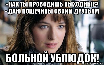 - как ты проводишь выходные? - даю пощечины своим друзьям больной ублюдок!