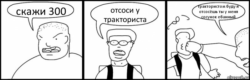 скажи 300 отсоси у тракториста трактористом буду я отсосёшь ты у меня сосунок ебанный