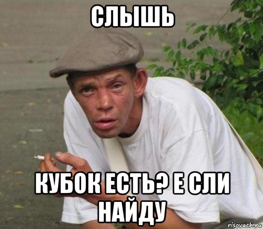 слышь кубок есть? е сли найду