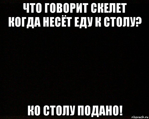 что говорит скелет когда несёт еду к столу? ко столу подано!