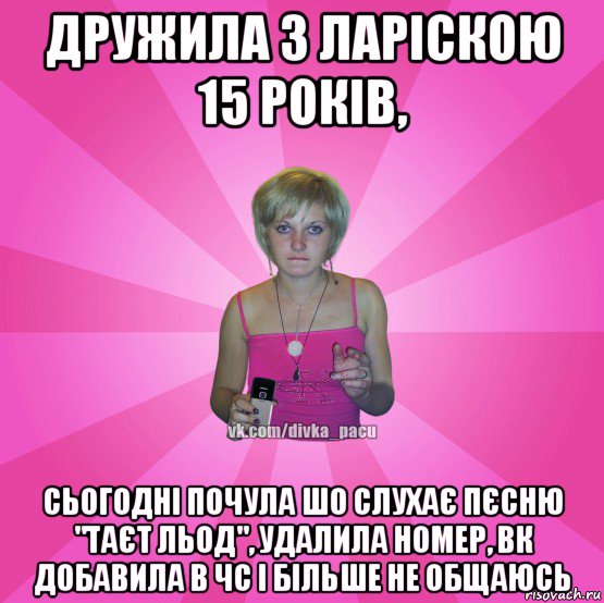 дружила з ларіскою 15 років, сьогодні почула шо слухає пєсню "таєт льод", удалила номер, вк добавила в чс і більше не общаюсь