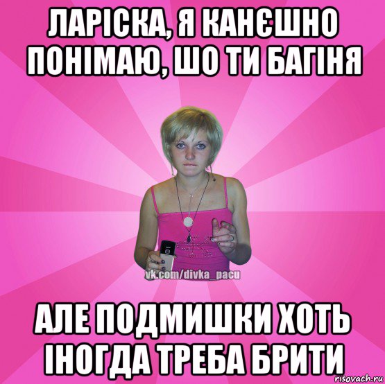 ларіска, я канєшно понімаю, шо ти багіня але подмишки хоть іногда треба брити