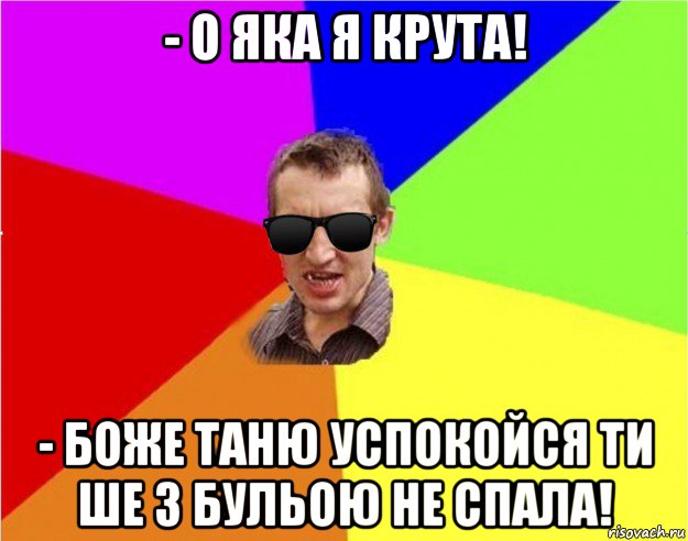 - о яка я крута! - боже таню успокойся ти ше з бульою не спала!