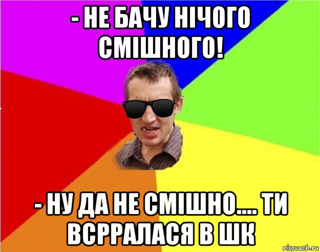 - не бачу нічого смішного! - ну да не смішно.... ти всрралася в шк