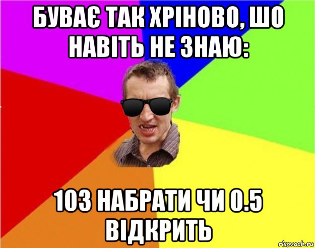 буває так хріново, шо навіть не знаю: 103 набрати чи 0.5 відкрить