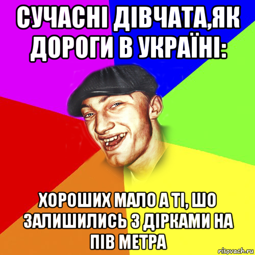 сучасні дівчата,як дороги в україні: хороших мало а ті, шо залишились з дірками на пів метра