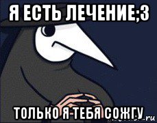 я есть лечение;3 только я тебя сожгу