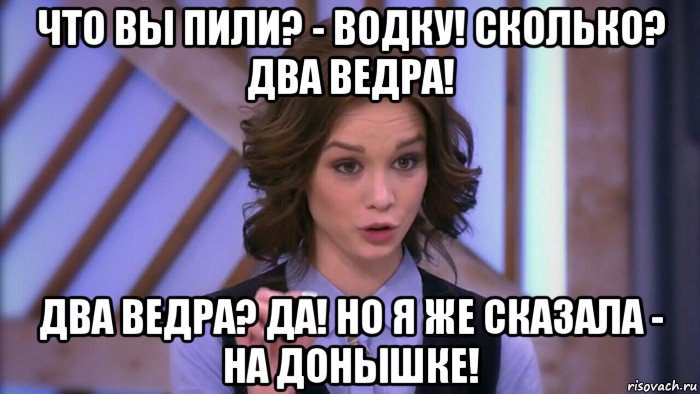 что вы пили? - водку! сколько? два ведра! два ведра? да! но я же сказала - на донышке!