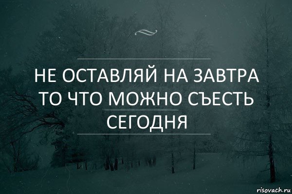 Не оставляй на завтра то что можно съесть сегодня