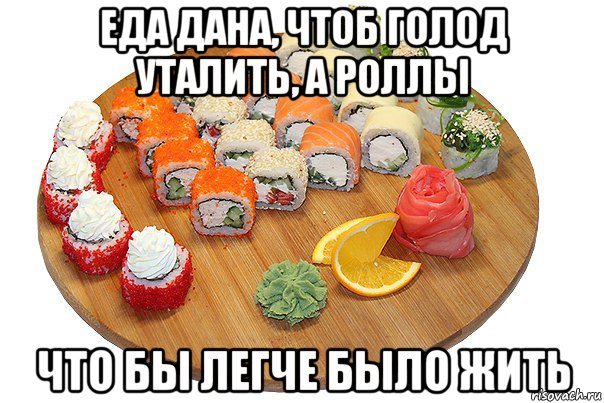 еда дана, чтоб голод уталить, а роллы что бы легче было жить