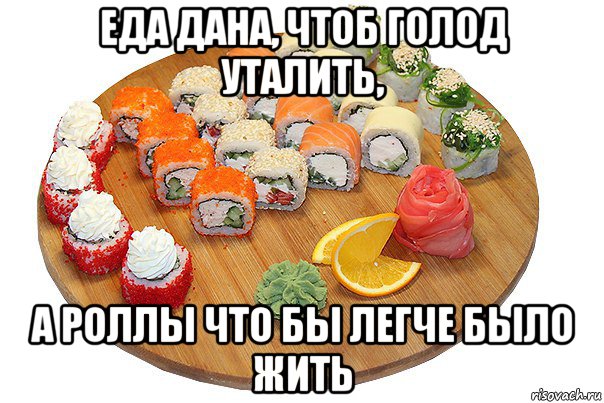 еда дана, чтоб голод уталить, а роллы что бы легче было жить