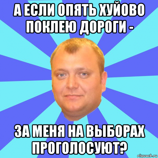 а если опять хуйово поклею дороги - за меня на выборах проголосуют?