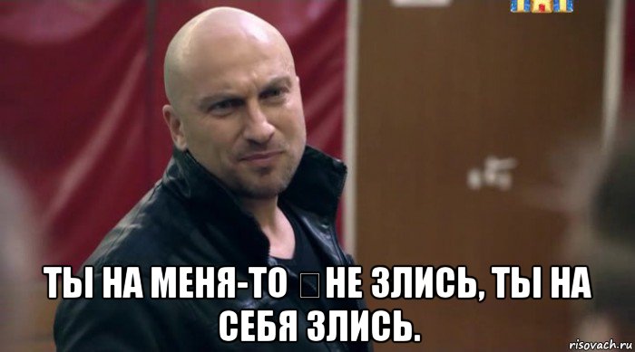  ты на меня-то ​не злись, ты на себя злись.