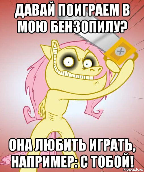 давай поиграем в мою бензопилу? она любить играть, например: с тобой!