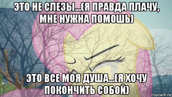 это не слезы...(я правда плачу, мне нужна помошь) это все моя душа...(я хочу покончить собой)