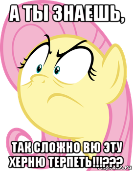а ты знаешь, так сложно вю эту херню терпеть!!!???