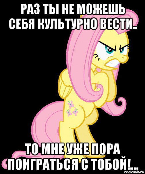 раз ты не можешь себя культурно вести.. то мне уже пора поиграться с тобой!...
