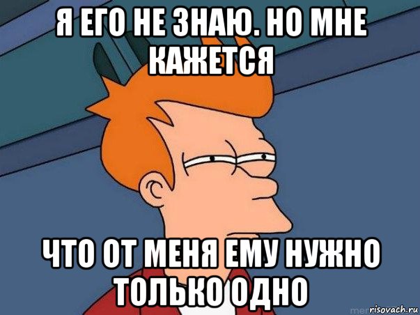 я его не знаю. но мне кажется что от меня ему нужно только одно, Мем  Фрай (мне кажется или)