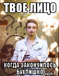 твое лицо когда закончилось бухлишко