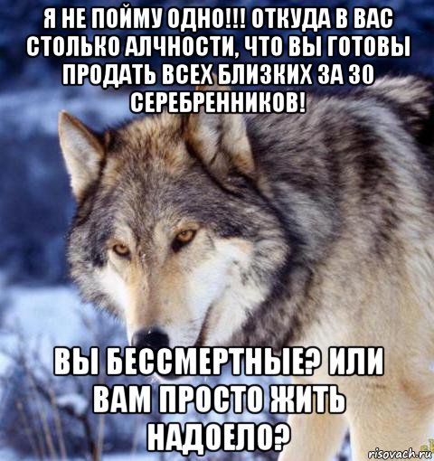 я не пойму одно!!! откуда в вас столько алчности, что вы готовы продать всех близких за 30 серебренников! вы бессмертные? или вам просто жить надоело?