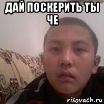 дай поскерить ты че 
