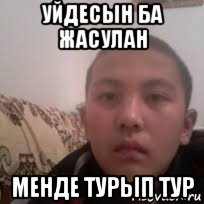 уйдесын ба жасулан менде турып тур