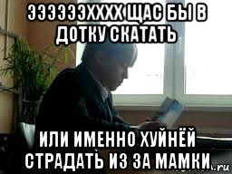 ээээээхххх щас бы в дотку скатать или именно хуйнёй страдать из за мамки