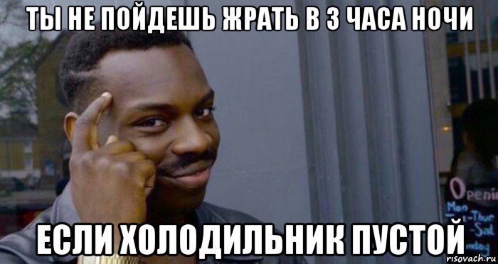 ты не пойдешь жрать в 3 часа ночи если холодильник пустой