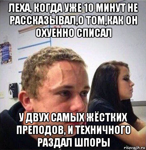 леха, когда уже 10 минут не рассказывал,о том,как он охуенно списал у двух самых жёстких преподов, и техничного раздал шпоры