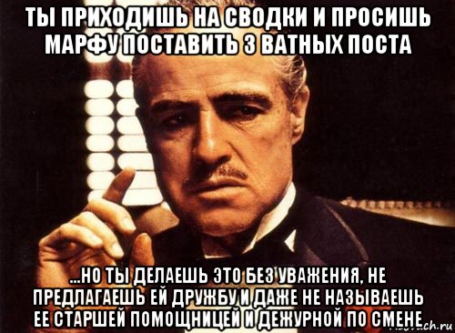 ты приходишь на сводки и просишь марфу поставить 3 ватных поста ...но ты делаешь это без уважения, не предлагаешь ей дружбу и даже не называешь ее старшей помощницей и дежурной по смене, Мем крестный отец