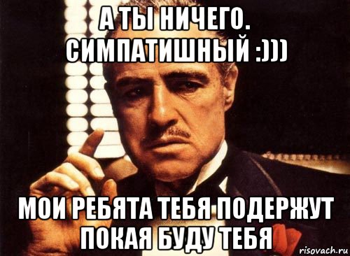 а ты ничего. симпатишный :))) мои ребята тебя подержут покая буду тебя, Мем крестный отец