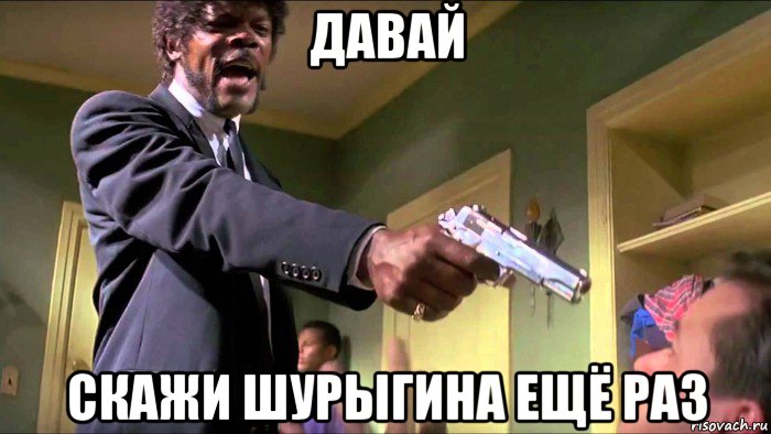 давай скажи шурыгина ещё раз
