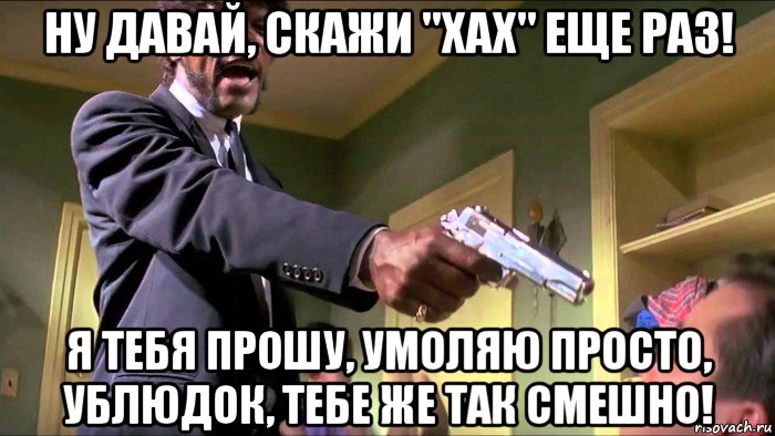 ну давай, скажи "хах" еще раз! я тебя прошу, умоляю просто, ублюдок, тебе же так смешно!
