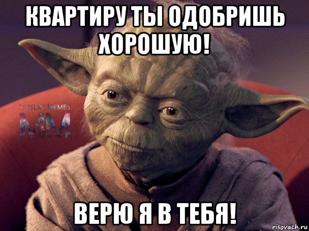 квартиру ты одобришь хорошую! верю я в тебя!