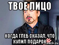 твое лицо когда глеб сказал, что купил подарок, Мем мое лицо когда