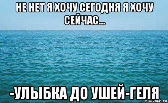 не нет я хочу сегодня я хочу сейчас... -улыбка до ушей-геля