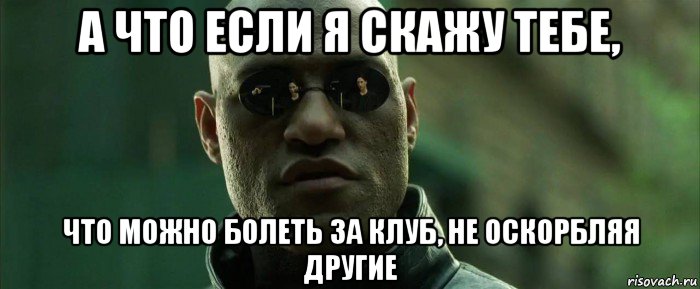 а что если я скажу тебе, что можно болеть за клуб, не оскорбляя другие