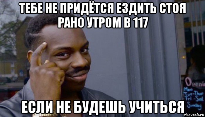 тебе не придётся ездить стоя рано утром в 117 если не будешь учиться