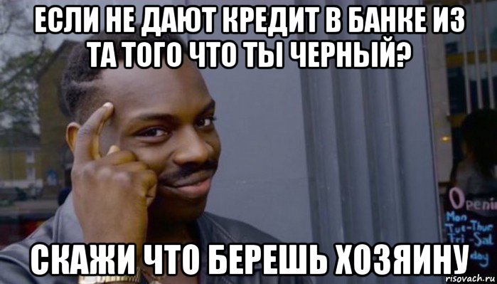 если не дают кредит в банке из та того что ты черный? скажи что берешь хозяину